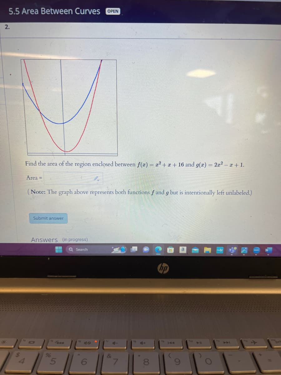 5.5 Area Between Curves OPEN
2.
$
4
Find the area of the region enclosed between f(x) = x² + x + 16 and g(x) = 2x² - x +1.
Area =
(Note: The graph above represents both functions f and g but is intentionally left unlabeled.)
Submit answer
Answers (in progress)
96
5
F
Q Search
6
&
7
8
hp
19
144
(
9