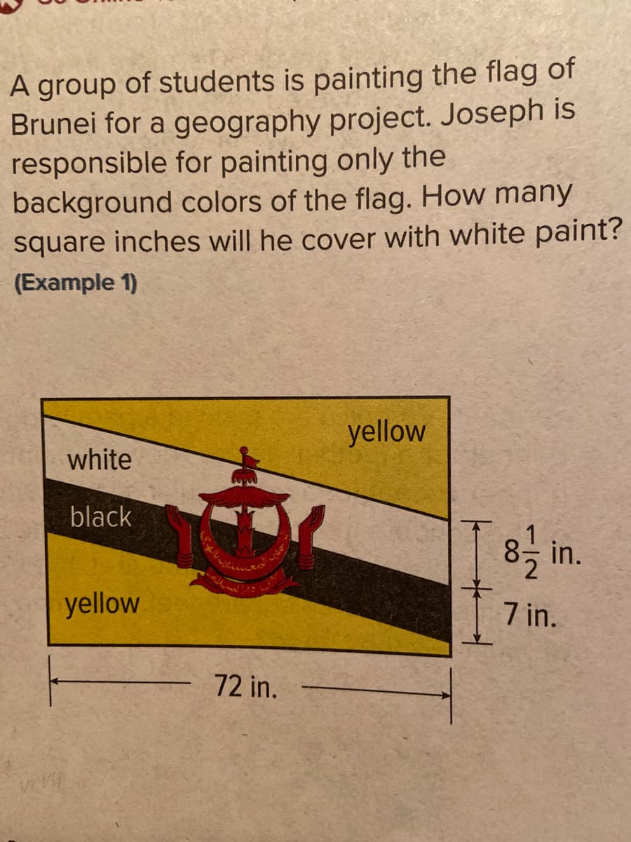 A group of students is painting the flag of
Brunei for a geography project. Joseph is
responsible for painting only the
background colors of the flag. How many
square inches will he cover with white paint?
(Example 1)
yellow
white
black
8등 in.
yellow
7 in.
72 in.
