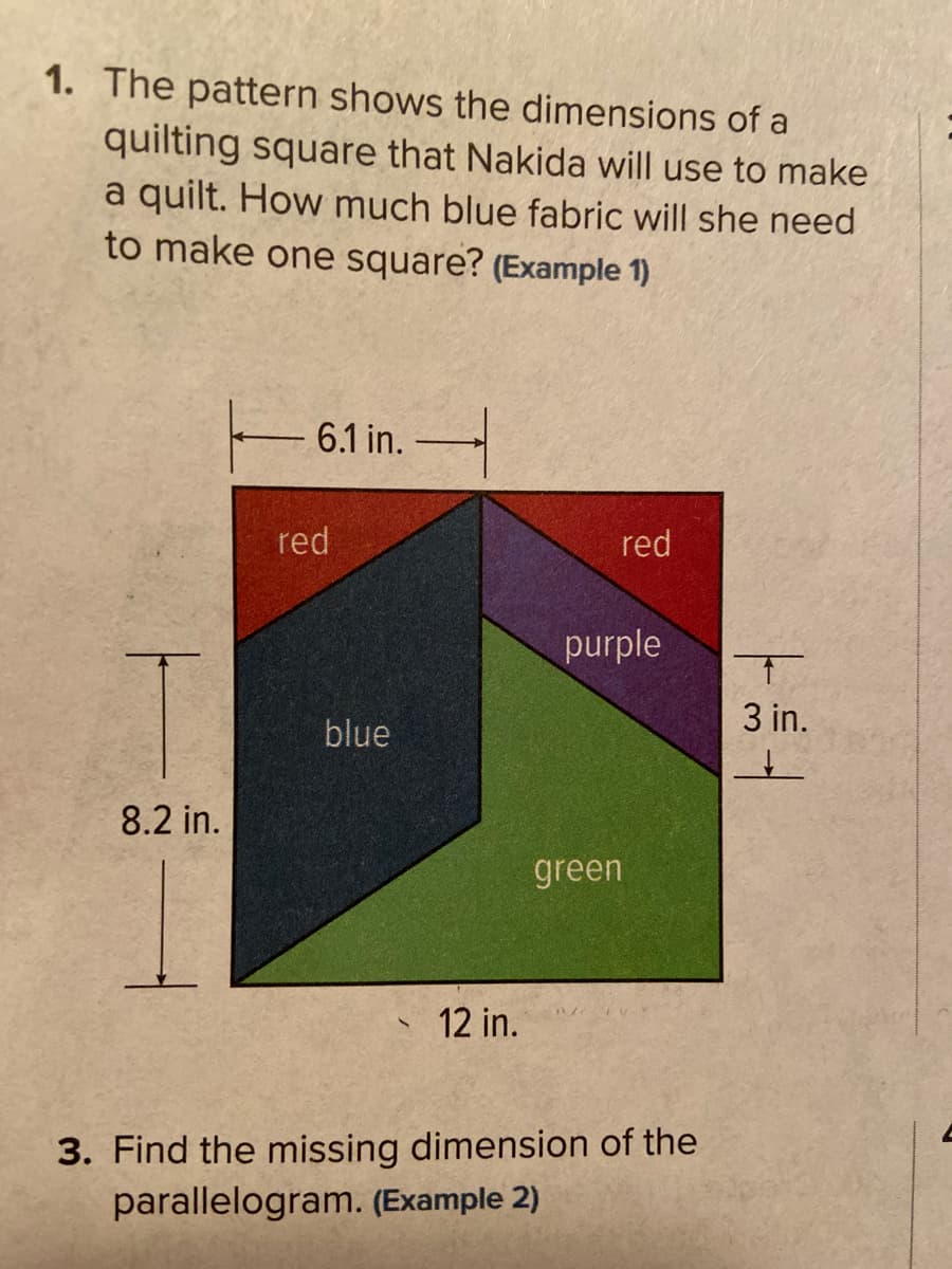 1. The pattern shows the dimensions of a
quilting square that Nakida will use to make
a quilt. How much blue fabric will she need
to make one square? (Example 1)
6.1 in.
red
red
purple
3 in.
blue
8.2 in.
green
12 in.
3. Find the missing dimension of the
parallelogram. (Example 2)
