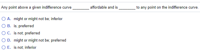 Any point above a given indifference curve
affordable and is
to any point on the indifference curve.
O A. might or might not be; inferior
O B. is; preferred
OC. is not; preferred
O D. might or might not be; preferred
O E. is not; inferior
