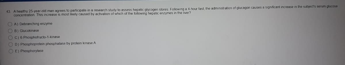 43. A healthy 25-year-old man agrees to participate in a research study to assess hepatic glycogen stores. Following a 4-hour fast, the administration of glucagon causes a significant increase in the subject's serum glucose
concentration. This increase is most likely caused by activation of which of the following hepatic enzymes in the liver?
O A) Debranching enzyme
O B) Glucokinase
O C) 6-Phosphofructo-1-kinase
O D) Phosphoprotein phosphatase by protein kinase A
O E) Phosphorylase
