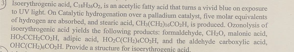 3) Isoerythrogenic acid, C18H2602, is an acetylic fatty acid that turns a vivid blue on exposure
to UV light. On Catalytic hydrogenation over a palladium catalyst, five molar equivalents
of hydrogen are absorbed, and stearic acid, CH3(CH2)16CO2H, is produced. Ozonolysis of
isoerythrogenic acid yields the following products: formaldehyde, CH20, malonic acid,
HO2CCH2CO2H, adipic acid, HO2C(CH2)4CO2H, and the aldehyde carboxylic acid,
OHC(CH2)6CO2H. Provide a structure for isoerythrogenic acid.
