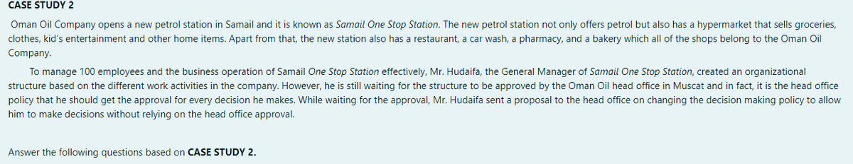 CASE STUDY 2
Oman Oil Company opens a new petrol station in Samail and it is known as Samail One Stop Station. The new petrol station not only offers petrol but also has a hypermarket that sells groceries,
clothes, kid's entertainment and other home items. Apart from that, the new station also has a restaurant, a car wash, a pharmacy, and a bakery which all of the shops belong to the Oman Oil
Company.
To manage 100 employees and the business operation of Samail One Stop Station effectively, Mr. Hudaifa, the General Manager of Samail One Stop Station, created an organizational
structure based on the different work activities in the company. However, he is still waiting for the structure to be approved by the Oman Oil head office in Muscat and in fact, it is the head office
policy that he should get the approval for every decision he makes. While waiting for the approval, Mr. Hudaifa sent a proposal to the head office on changing the decision making policy to allow
him to make decisions without relying on the head office approval.
Answer the following questions based on CASE STUDY 2.
