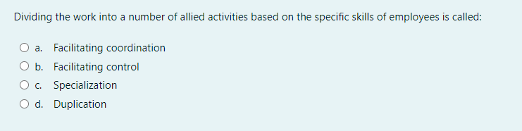 Dividing the work into a number of allied activities based on the specific skills of employees is called:
a. Facilitating coordination
O b. Facilitating control
c. Specialization
O d. Duplication
