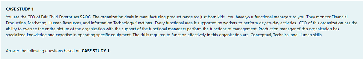 CASE STUDY 1
You are the CEO of Fair Child Enterprises SAOG. The organization deals in manufacturing product range for just born kids. You have your functional managers to you. They monitor Financial,
Production, Marketing, Human Resources, and Information Technology functions. Every functional area is supported by workers to perform day-to-day activities. CEO of this organization has the
ability to oversee the entire picture of the organization with the support of the functional managers perform the functions of management. Production manager of this organization has
specialized knowledge and expertise in operating specific equipment. The skills required to function effectively in this organization are: Conceptual, Technical and Human skills.
Answer the following questions based on CASE STUDY 1.
