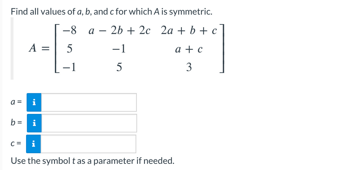 Find all values of a, b, and c for which A is symmetric.
-8 a 2b + 2c 2a + b + c
5
-1
-1
5
a =
b =
C =
A =
M
i
Use the symbol t as a parameter if needed.
a + c
3