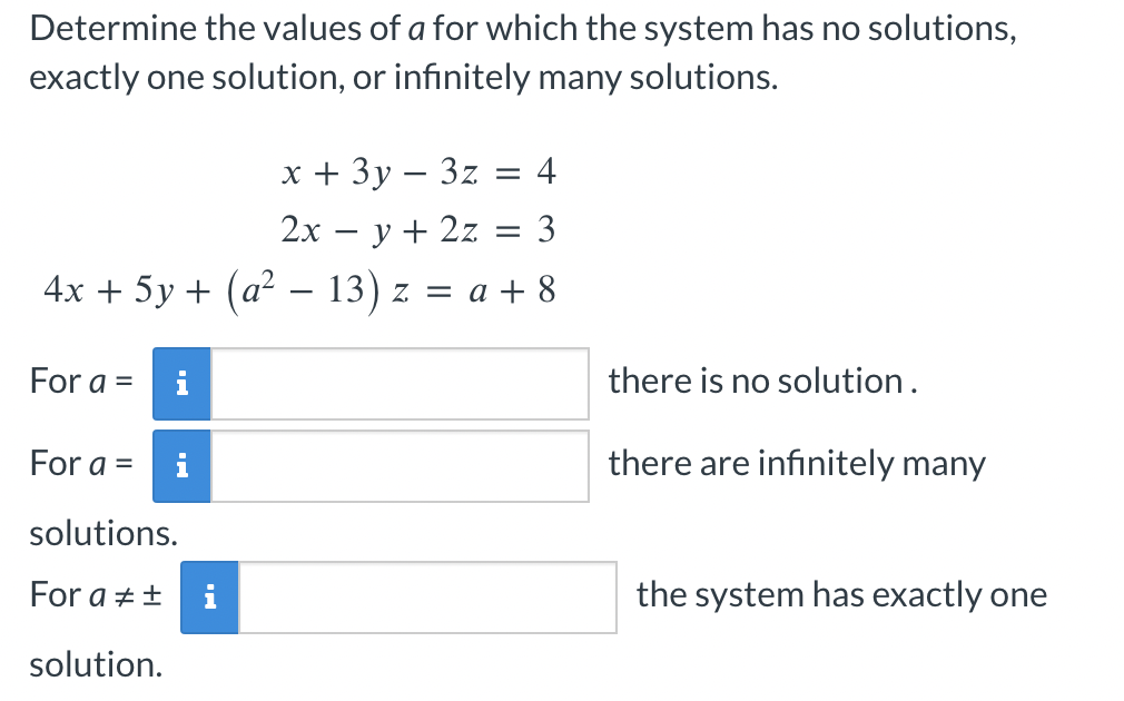 Determine the values of a for which the system has no solutions,
exactly one solution, or infinitely many solutions.
x + 3y - 3z = 4
2x = y + 2z = 3
4x + 5y + (a² − 13) z = a + 8
For a =
For a =
solutions.
For a = ±
solution.
i
there is no solution.
there are infinitely many
the system has exactly one