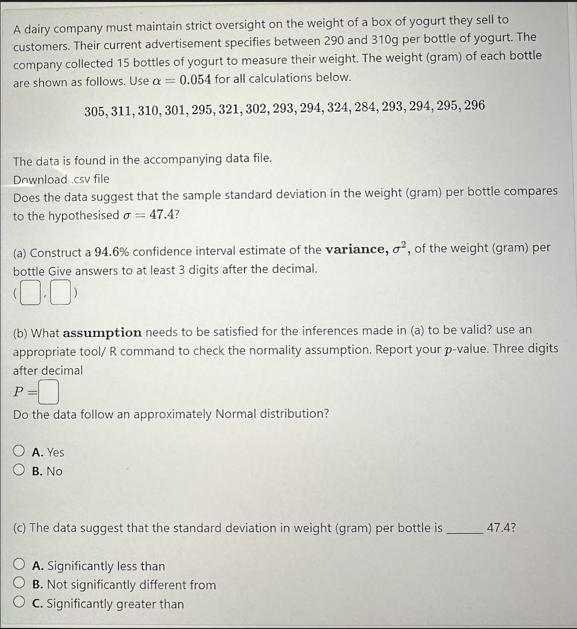 A dairy company must maintain strict oversight on the weight of a box of yogurt they sell to
customers. Their current advertisement specifies between 290 and 310g per bottle of yogurt. The
company collected 15 bottles of yogurt to measure their weight. The weight (gram) of each bottle
are shown as follows. Use a = 0.054 for all calculations below.
305, 311, 310, 301, 295, 321, 302, 293, 294, 324, 284, 293, 294, 295, 296
The data is found in the accompanying data file.
Download .csv file
Does the data suggest that the sample standard deviation in the weight (gram) per bottle compares
to the hypothesised o 47.4?
(a) Construct a 94.6% confidence interval estimate of the variance, o2, of the weight (gram) per
bottle Give answers to at least 3 digits after the decimal.
(0.0
(b) What assumption needs to be satisfied for the inferences made in (a) to be valid? use an
appropriate tool/ R command to check the normality assumption. Report your p-value. Three digits
after decimal
P =
Do the data follow an approximately Normal distribution?
A. Yes
B. No
(c) The data suggest that the standard deviation in weight (gram) per bottle is
A. Significantly less than
B. Not significantly different from
C. Significantly greater than
47.4?