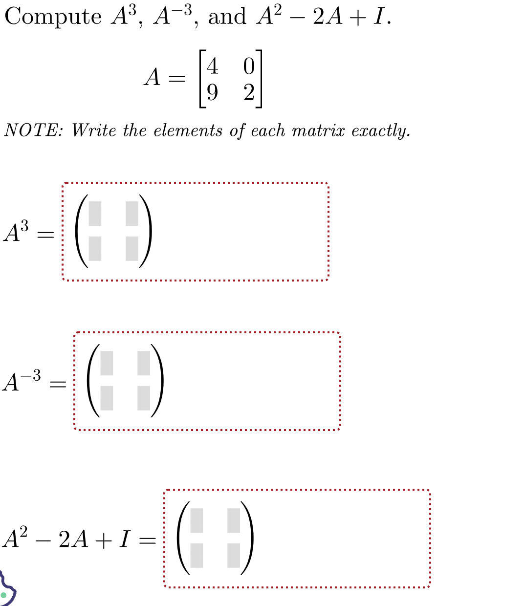 Compute A³, A-3, and A² - 2A + I.
4
0
69
9
2
NOTE: Write the elements of each matrix exactly.
*-(-)
A³
=
A
-3
A =
=
()
A² 2A I =
0-24+/- (-:-)