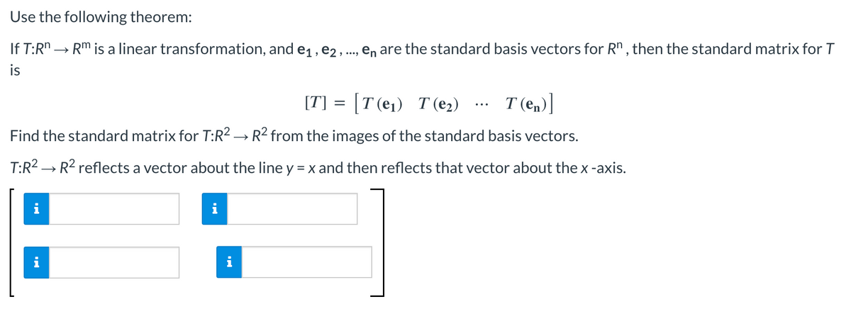 Use
the following theorem:
If T:Rn → Rm is a linear transformation, and e₁,e2, ..., en are the standard basis vectors for Rn, then the standard matrix for T
is
[T] = [T(e₁) T(e₂)
T(en)]
Find the standard matrix for T:R² → R² from the images of the standard basis vectors.
T:R² → R² reflects a vector about the line y = x and then reflects that vector about the x -axis.
i
i
MO