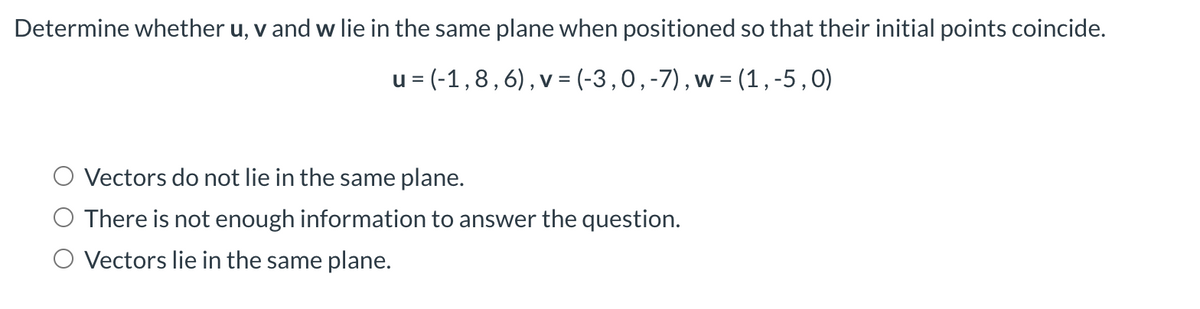 Determine whether u, v and w lie in the same plane when positioned so that their initial points coincide.
u = (-1,8, 6), v = (-3, 0, -7), w = (1, -5,0)
Vectors do not lie in the same plane.
There is not enough information to answer the question.
O Vectors lie in the same plane.