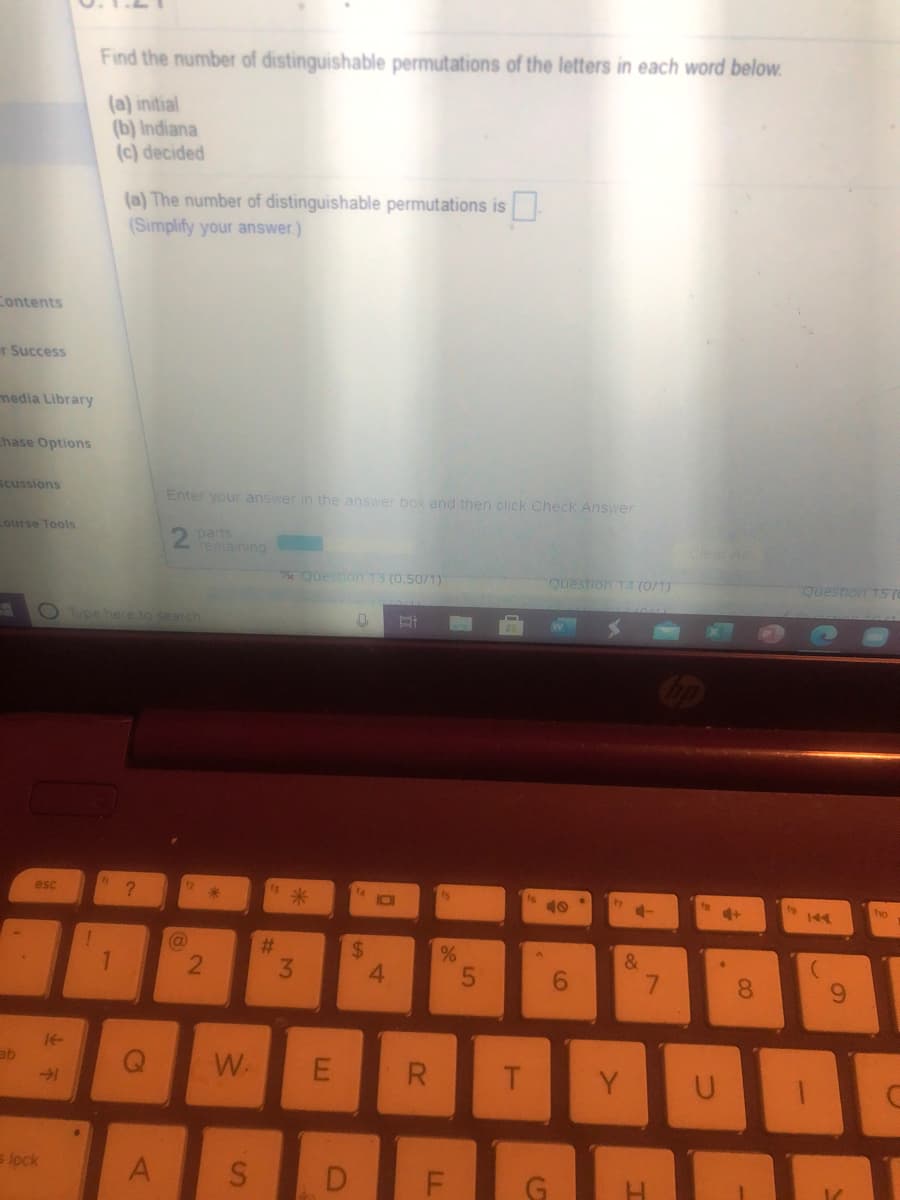 Find the number of distinguishable permutations of the letters in each word below.
(a) initial
(b) Indiana
(c) decided
(a) The number of distinguishable permutations is
(Simplify your answer.)
Contents
r Success
media Library
hase Options
Scussions
Enter your answer in the answer box and then click Check Answer
Lourse Tools
2 parts
remaining
Question 13 (0.50/1)
Questron 14 (0/1)
Question TS7
OType hee to search
esc
7
fo
ho
144
(@
%23
24
4.
&
3.
6.
8.
14-
ab
W.
R
Y
s lock
A
D.
G
LL
2.
