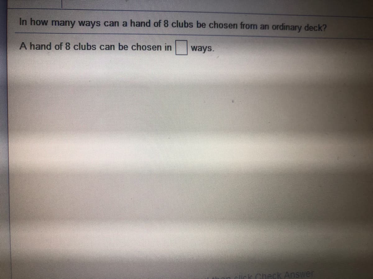 In how many ways can a hand of 8 clubs be chosen from an ordinary deck?
A hand of 8 clubs can be chosen in
ways.
lick. Check Answer
