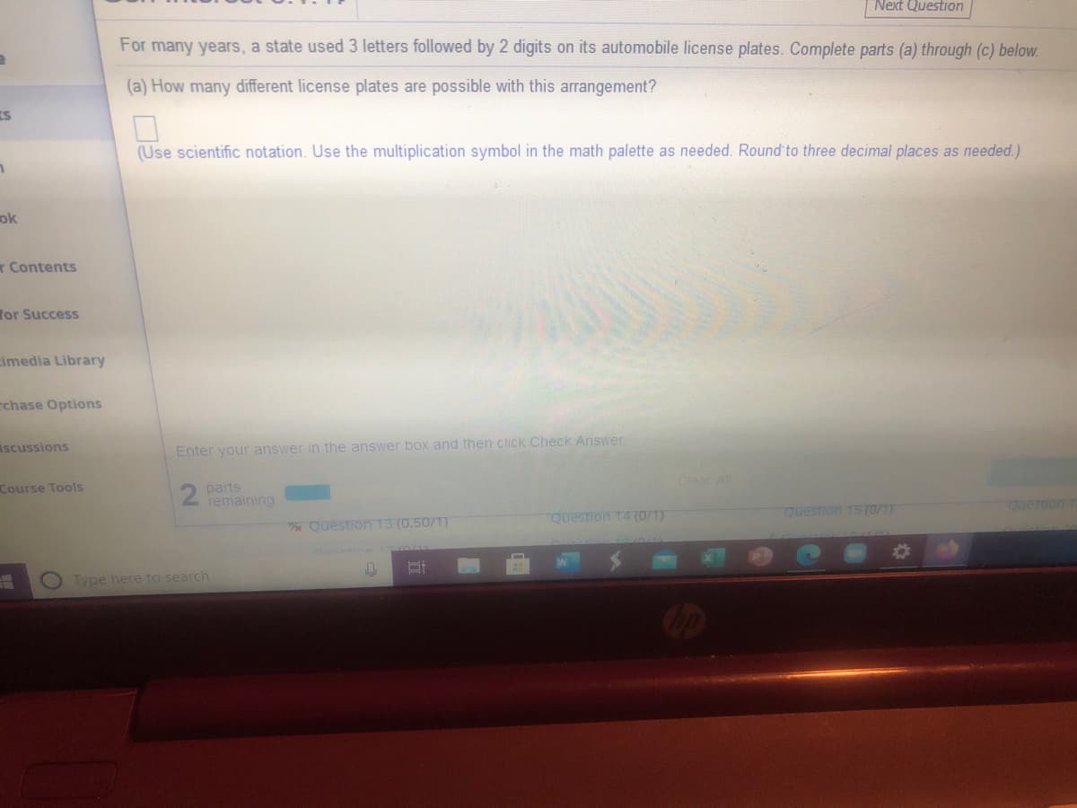 Next Question
For many years, a state used 3 letters followed by 2 digits on its automobile license plates. Complete parts (a) through (c) below.
(a) How many different license plates are possible with this arrangement?
(Use scientific notation. Use the multiplication symbol in the math palette as needed. Round to three decimal places as needed.)
ok
r Contents
for Success
imedia Library
rchase Options
iscussions
Enter your answer in the answer box and then click Check Answer
Course Tools
2 parts
remaining
Clear Al
Question 13 (0.5071)
Question 14 (0/1)
Question 15 (0/1)
Question
Type here to search

