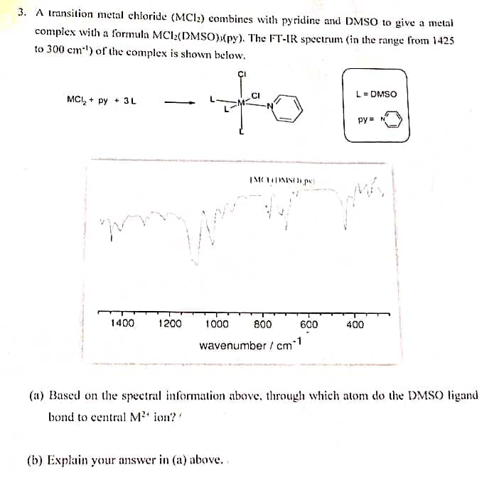 3. A transition metal chloride (MCI2) combines with pyridine and DMSO to give a metal
complex with a formula MCI2(DMSO)(py). The FT-IR spectrum (in the range from 1425
to 300 cm-') of the complex is shown below.
to
CI
L = DMSO
MCI, + py + 3L
py = N
1400
1200
1000
800
600
400
wavenumber / cm
(a) Based on the spectral information above, through which atom do the DMSO ligand
bond to central M' ion?
(b) Explain your answer in (a) above..
