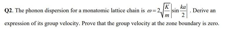 K
ka
Q2. The phonon dispersion for a monatomic lattice chain is o=2,
sin
Derive an
m
expression of its group velocity. Prove that the group velocity at the zone boundary is zero.
