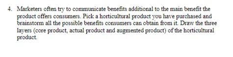 4. Marketers often try to communicate benefits additional to the main benefit the
product offers consumers. Pick a horticultural product you have purchased and
brainstorm all the possible benefits consumers can obtain from it. Draw the three
layers (core product, actual product and augmented product) of the horticultural
product.
