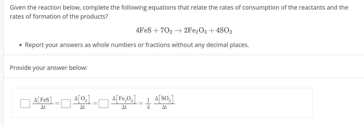 Given the reaction below, complete the following equations that relate the rates of consumption of the reactants and the
rates of formation of the products?
4FeS 702 → 2Fe2O3 + 4SO2
.
Report your answers as whole numbers or fractions without any decimal places.
Provide your answer below:
A[FeS]
A[02]
A[Fe2O3] 1 A[SO₂]
At
At
At
4
At