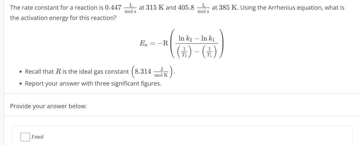 The rate constant for a reaction is 0.447
the activation energy for this reaction?
L
mol s
L
at 315 K and 405.8 at 385 K. Using the Arrhenius equation, what is
mol s
-
In k₂ — In kı
Ea = -R
(+)-(+)
•
Recall that R is the ideal gas constant (8.314
(8.314
J
mol K
.).
• Report your answer with three significant figures.
Provide your answer below:
J/mol