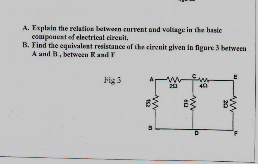 A. Explain the relation between current and voltage in the basic
component of electrical circuit.
B. Find the equivalent resistance of the circuit given in figure 3 between
A and B, between E and F
E
Fig 3
A www fur
252
452
1Q
B
89
www
D
202
www
F