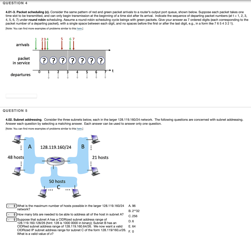 QUESTION 4
4.01-3. Packet scheduling (c). Consider the same pattern of red and green packet arrivals to a router's output port queue, shown below. Suppose each packet takes one
time slot to be transmitted, and can only begin transmission at the beginning of a time slot after its arrival. Indicate the sequence of departing packet numbers (at t = 1, 2, 3,
4, 5, 6, 7) under round robin scheduling. Assume a round-robin scheduling cycle beings with green packets. Give your answer as 7 ordered digits (each corresponding to the
packet number of a departing packet), with a single space between each digit, and no spaces before the first or after the last digit, e.g., in a form like 7 65432 1).
(Note: You can find more examples of problems similar to this here.]
234
5
arrivals
packet
in service
departures
QUESTION 5
4.02. Subnet addressing. Consider the three subnets below, each in the larger 128.119.160/24 network. The following questions are concerned with subnet addressing.
Answer each question by selecting a matching answer. Each answer can be used to answer only one question.
(Note: You can find more examples of problems similar to this here.)
: A 128.119.160/24
B :
48 hosts
21 hosts
50 hosts
What is the maximum number of hosts possible in the larger 128.119.160/24
network?
A. 96
В. 2"°32
How many bits are needed to be able to address all of the host in subnet A?
C. 256
Suppose that subnet A has a CIDRized subnet address range of
128.119.160.128/26 (hint: 128 is 1000 0000 in binary); Subnet B has an
CIDRied subnet address range of 128.119.160.64/26. We now want a valid
CIDRized IP subnet address range for subnet C of the form 128.119/160.x/26.
What is a valid value of x?
D. 6
Е. 64
F. O
