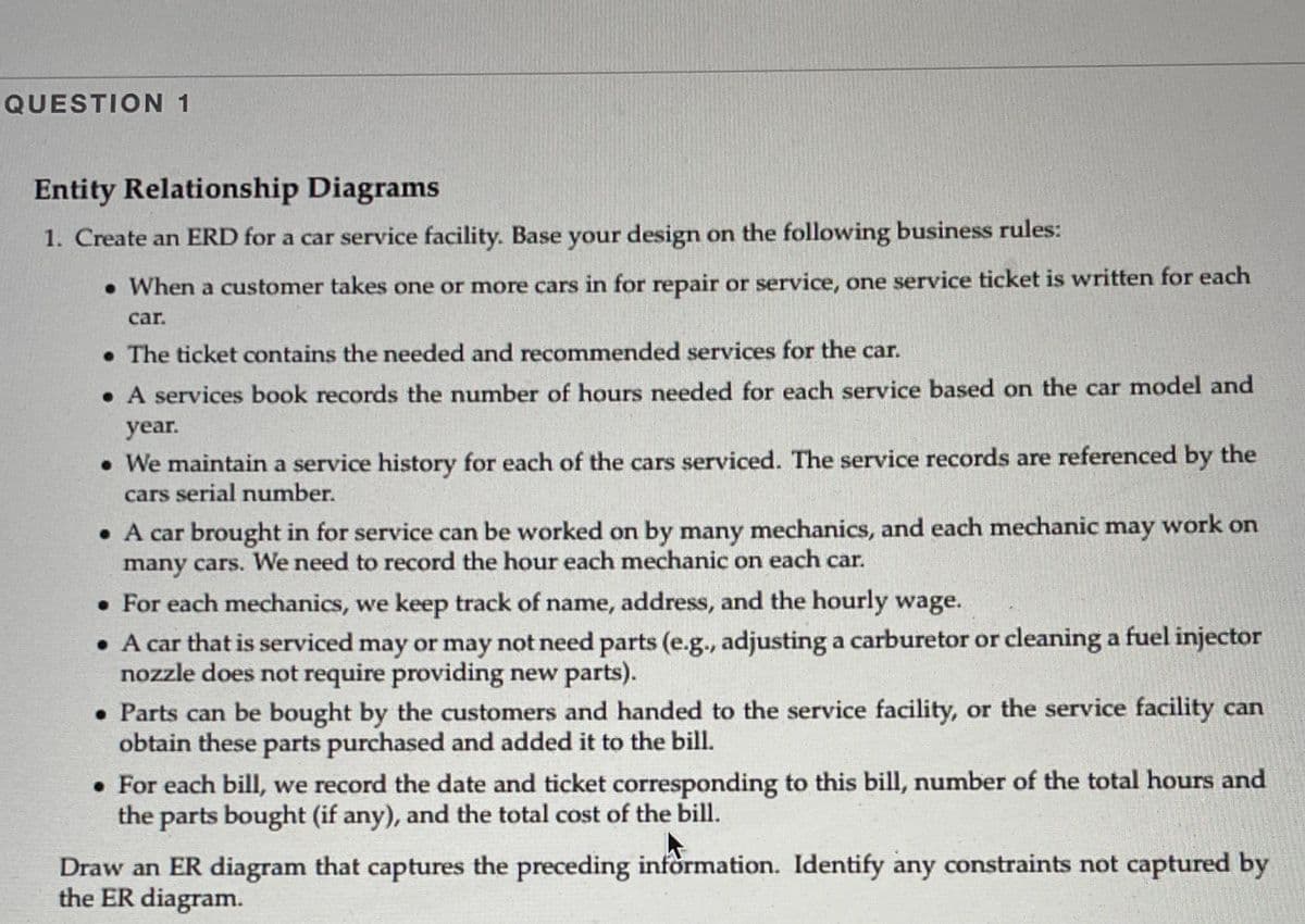 QUESTION 1
Entity Relationship Diagrams
1. Create an ERD for a car service facility. Base your design on the following business rules:
• When a customer takes one or more cars in for repair or service, one service ticket is written for each
car.
• The ticket contains the needed and recommended services for the car.
• A services book records the number of hours needed for each service based on the car model and
year.
• We maintain a service history for each of the cars serviced. The service records are referenced by the
cars serial number.
• A car brought in for service can be worked on by many mechanics, and each mechanic may work on
many cars. We need to record the hour each mechanic on each car.
• For each mechanics, we keep track of name, address, and the hourly wage.
• A car that is serviced may or may not need parts (e.g., adjusting a carburetor or cleaning a fuel injector
nozzle does not require providing new parts).
• Parts can be bought by the customers and handed to the service facility, or the service facility can
obtain these parts purchased and added it to the bill.
• For each bill, we record the date and ticket corresponding to this bill, number of the total hours and
the parts bought (if any), and the total cost of the bill.
Draw an ER diagram that captures the preceding information. Identify any constraints not captured by
the ER diagram.
