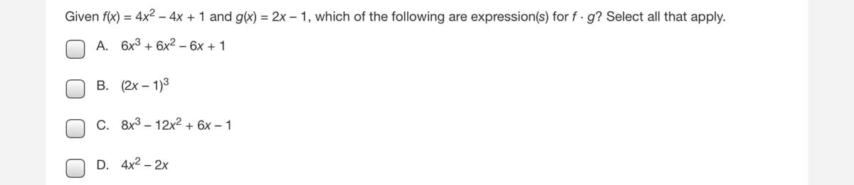 ### Problem Statement:

Given the functions \( f(x) = 4x^2 - 4x + 1 \) and \( g(x) = 2x - 1 \), which of the following are expression(s) for \( f \cdot g \)? Select all that apply.

### Options:

**A.** \( 6x^3 + 6x^2 - 6x + 1 \)

**B.** \( (2x - 1)^3 \)

**C.** \( 8x^3 - 12x^2 + 6x - 1 \)

**D.** \( 4x^2 - 2x \)
