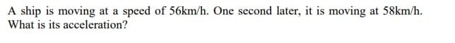 A ship is moving at a speed of 56km/h. One second later, it is moving at 58km/h.
What is its acceleration?
