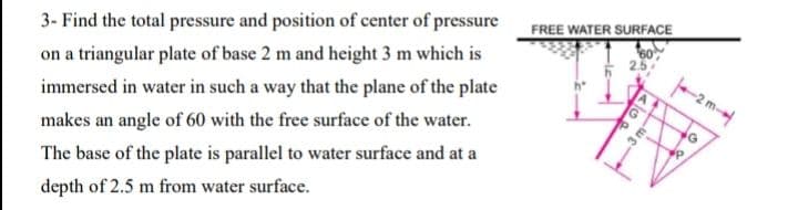 FREE WATER SURFACE
3- Find the total pressure and position of center of pressure
on a triangular plate of base 2 m and height 3 m which is
2m-
immersed in water in such a way that the plane of the plate
makes an angle of 60 with the free surface of the water.
The base of the plate is parallel to water surface and at a
depth of 2.5 m from water surface.
