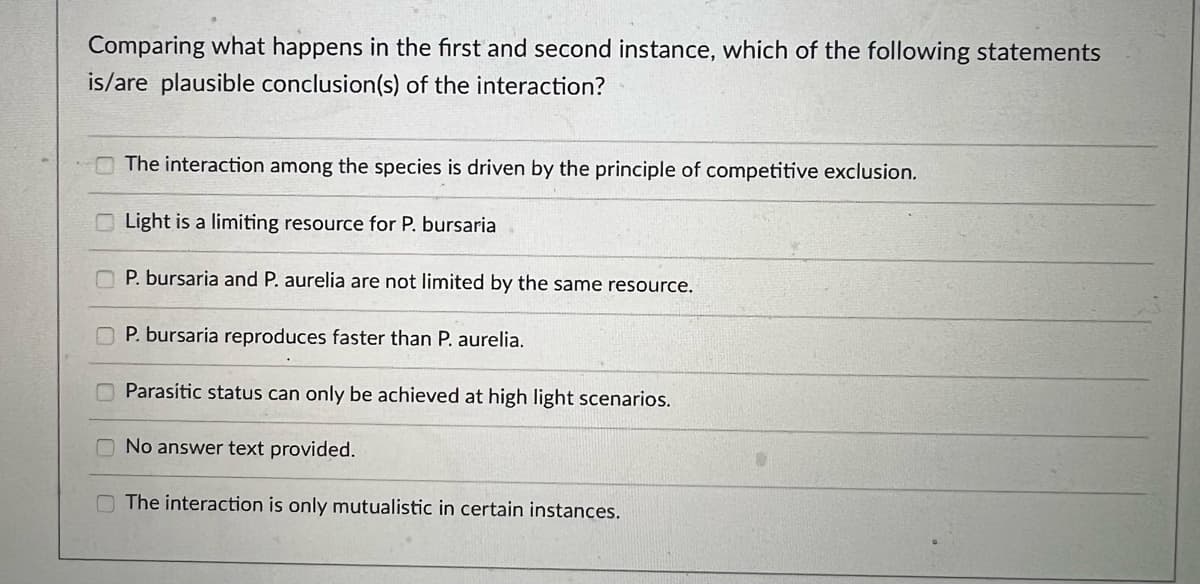 Comparing what happens in the first and second instance, which of the following statements
is/are plausible conclusion(s) of the interaction?
The interaction among the species is driven by the principle of competitive exclusion.
Light is a limiting resource for P. bursaria
P. bursaria and P. aurelia are not limited by the same resource.
P. bursaria reproduces faster than P. aurelia.
Parasitic status can only be achieved at high light scenarios.
No answer text provided.
The interaction is only mutualistic in certain instances.