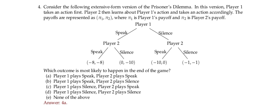 4. Consider the following extensive-form version of the Prisoner's Dilemma. In this version, Player 1
takes an action first. Player 2 then learns about Player 1's action and takes an action accordingly. The
payoffs are represented as (7₁, 72), where 7₁ is Player 1's payoff and 72 is Player 2's payoff.
Player 1
Speak
Player 2
Silence
Silence
Player 2
Speak
Speak
(-8,-8)
(0, -10)
(-10,0)
Which outcome is most likely to happen in the end of the game?
(a) Player 1 plays Speak, Player 2 plays Speak
(b) Player 1 plays Speak, Player 2 plays Silence
(c) Player 1 plays Silence, Player 2 plays Speak
(d) Player 1 plays Silence, Player 2 plays Silence
(e) None of the above
Answer: 4a.
Silence
(-1,-1)