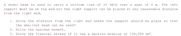 A steel beam is used to carry a uniform load of 15 kN/m over a span of 6 m. The left
support must be at the end but the right support can be placed at any reasonable distance
from the right end.
1. Solve the distance from the right end where the support should be place so that
the smallest beam can be used?
2. Solve the maximum moment.
3. Solve the flexural stress if it has a section modulus of 156,000 mm"
