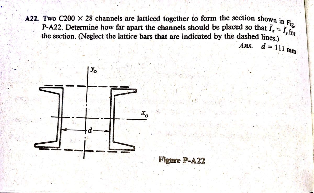 P-A22. Determine how far apart the channels should be placed so that Ix = 1, for
A22. Two C200 X 28 channėls are latticed together to form the section shown in Fig.
P-A22. Determine how far apart the channels should be placed so that Ī, = i
the section. (Neglect the lattice bars that are indicated by the dashed lines.)
Ans. d = 111 mm
Figure P-A22
