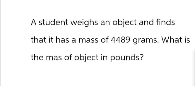 A student weighs an object and finds
that it has a mass of 4489 grams. What is
the mas of object in pounds?