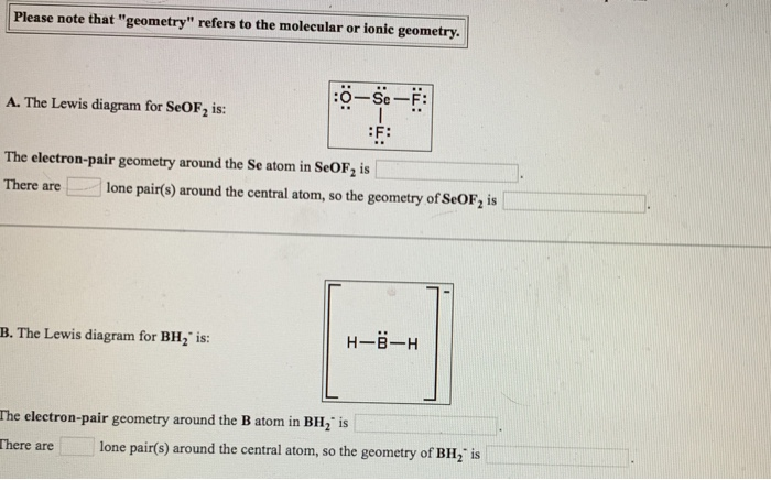 Please note that "geometry" refers to the molecular or ionic geometry.
A. The Lewis diagram for SeOF2 is:
:O-Se-F:
F:
The electron-pair geometry around the Se atom in SeOF₂ is
There are
lone pair(s) around the central atom, so the geometry of SeOF2 is
B. The Lewis diagram for BH2" is:
The electron-pair geometry around the B atom in BH₂ is
There are
H-B-H
lone pair(s) around the central atom, so the geometry of BH₂ is