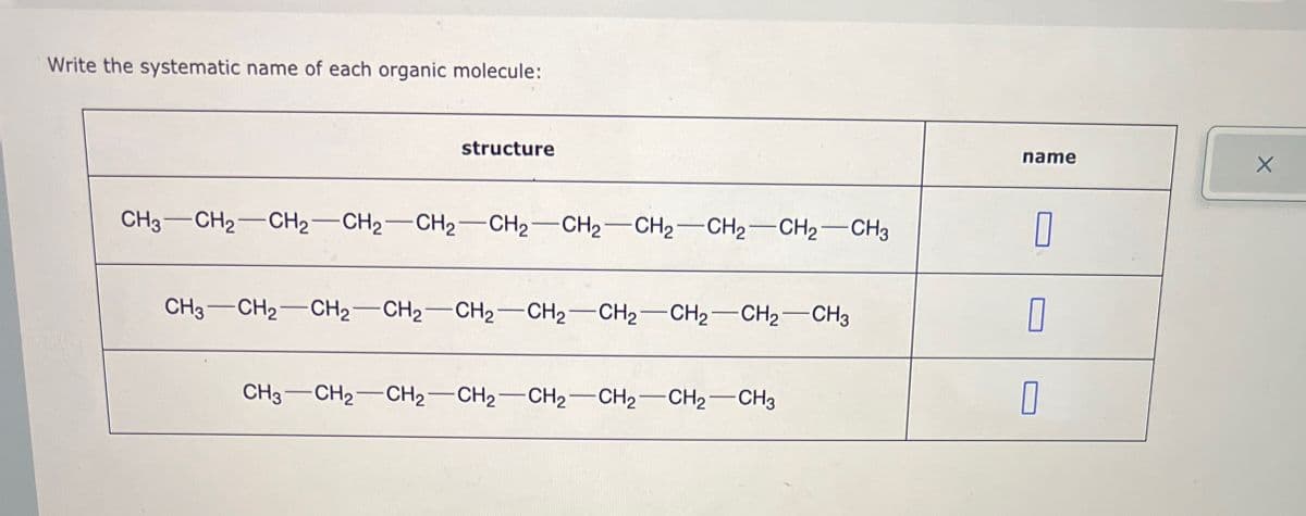 Write the systematic name of each organic molecule:
structure
name
CH3-CH2-CH2-CH2-CH2-CH2-CH2-CH2-CH2-CH2-CH3
CH3-CH2-CH2-CH2-CH2-CH2-CH2-CH2-CH2-CH3
CH3-CH2-CH2-CH2-CH2-CH2-CH2-CH3
I
D