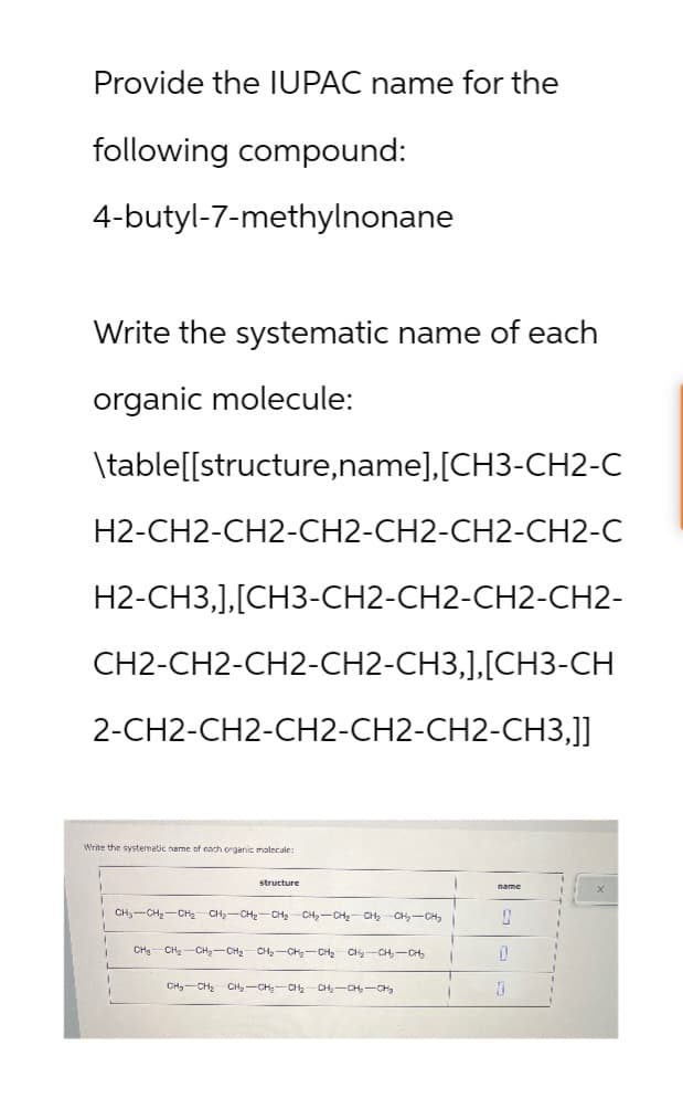 Provide the IUPAC name for the
following compound:
4-butyl-7-methylnonane
Write the systematic name of each
organic molecule:
\table[[structure,name],[CH3-CH2-C
H2-CH2-CH2-CH2-CH2-CH2-CH2-C
H2-CH3,],[CH3-CH2-CH2-CH2-CH2-
CH2-CH2-CH2-CH2-CH3,], [CH3-CH
2-CH2-CH2-CH2-CH2-CH2-CH3,]]
Write the systematic name of each organic molecule:
structure
CH-CH2-CH2 CH2-CH2-CH₂ CH₂-CH2-CH2-CH2-CH3
CH-CH2-CH2-CH2 CH2-CH2-CH2 CH2-CH-CH₂
CH-CH2 CH2-CH2-CH2-CH2-CH-CH
name
J
0
D