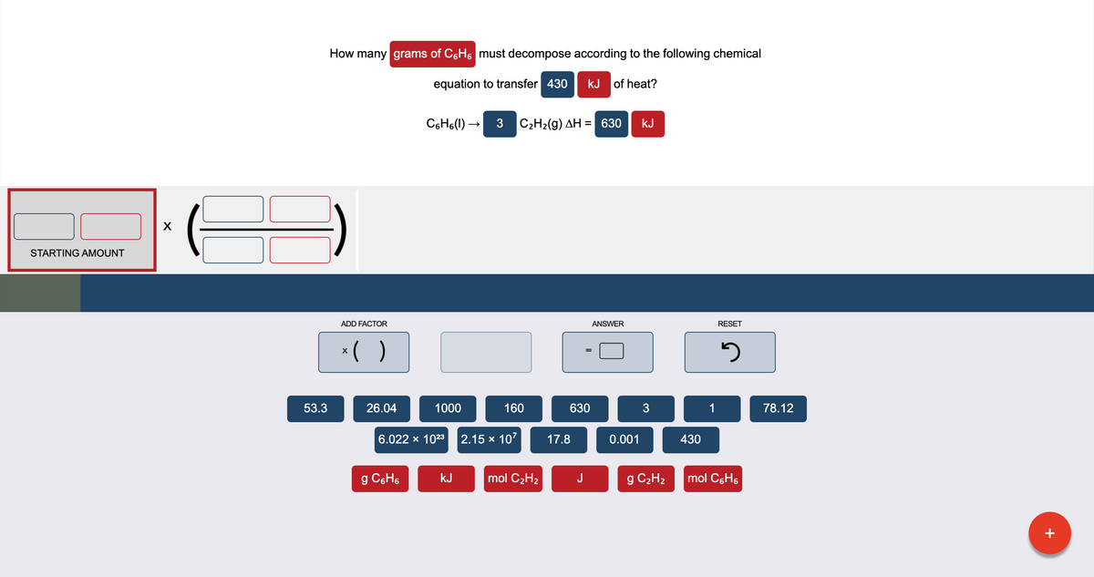 How many grams of C,H6 must decompose according to the following chemical
equation to transfer 430
kJ of heat?
C6H6(1) –
3 C2H2(g) AH = 630
kJ
STARTING AMOUNT
ADD FACTOR
ANSWER
RESET
*(
53.3
26.04
1000
160
630
3
1
78.12
6.022 x 1023
2.15 x 107
17.8
0.001
430
g C6H6
kJ
mol C2H2
J
C2H2
mol C6H6
+

