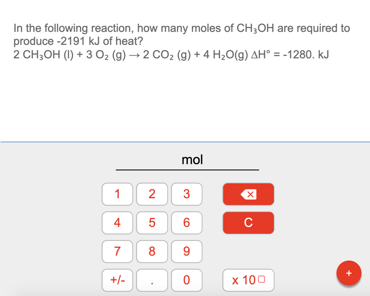 In the following reaction, how many moles of CH;OH are required to
produce -2191 kJ of heat?
2 CH;OH (I) + 3 O2 (g) → 2 CO2 (g) + 4 H2O(g) AH° = -1280. kJ
mol
1
3
4
6.
C
7
8
9.
+
+/-
x 100
