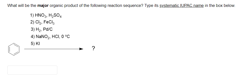 What will be the major organic product of the following reaction sequence? Type its systematic IUPAC name in the box below.
1) HNO3, H2SO4
2) Cl2, FeCl,
3) Н2, Pal/c
4) NaNO2, HCI, 0 °C
5) KI
