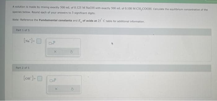 A solution is mede by mixing exactly 500 ml. of 0.125 M NAOH with exactly 500 ml. of 0.100 M CH, COOH. Calculate the equilibrium concentration of the
species below. Round each of your answers to 3 significant digits.
Note: Reference the Fundamental constants and K of acids at 25 Ctable for additional information.
Part 1 of 5
[Na ]-O
Part 2 of 5
[on]-D
