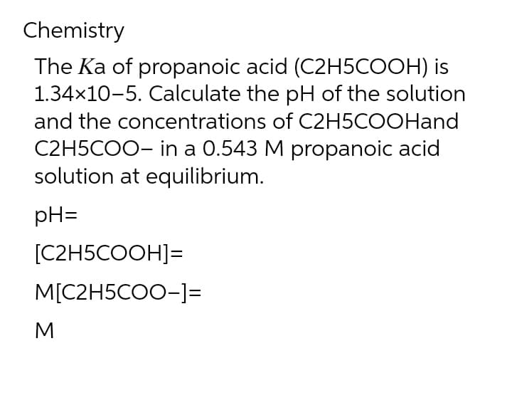 Chemistry
The Ka of propanoic acid (C2H5COOH) is
1.34×10-5. Calculate the pH of the solution
and the concentrations of C2H5COOHand
C2H5COO- in a 0.543 M propanoic acid
solution at equilibrium.
pH=
[C2H5COOH]=
M[C2H5COO-]=
M