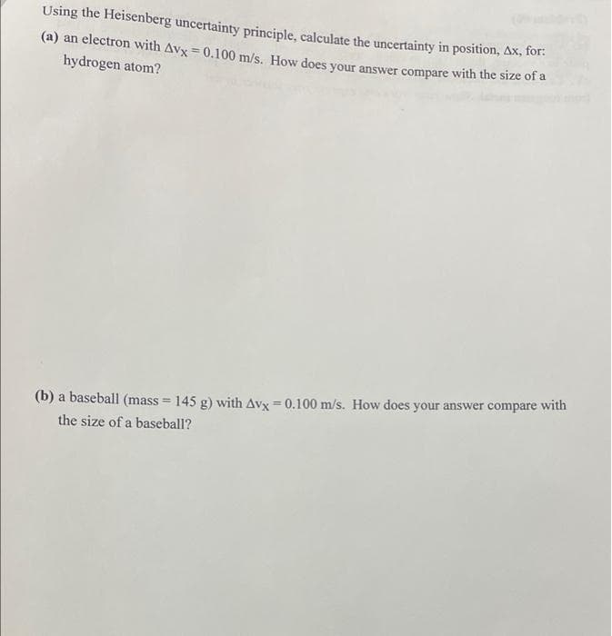 Using the Heisenberg uncertainty principle, calculate the uncertainty in position, Ax, for:
(a) an electron with Avx = 0.100 m/s. How does your answer compare with the size of a
hydrogen atom?
(b) a baseball (mass = 145 g) with Avx = 0.100 m/s. How does your answer compare with
the size of a baseball?