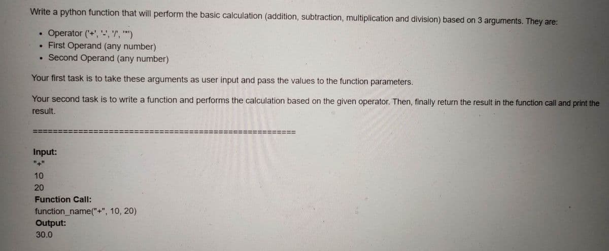 Write a python function that will perform the basic calculation (addition, subtraction, multiplication and division) based on 3 arguments. They are:
Operator (+', '-', '"', '*')
. First Operand (any number)
• Second Operand (any number)
Your first task is to take these arguments as user input and pass the values to the function parameters.
Your second task is to write a function and performs the calculation based on the given operator. Then, finally return the result in the function call and print the
result.
Input:
"+"
10
20
Function Call:
function_name("+", 10, 20)
Output:
30.0
