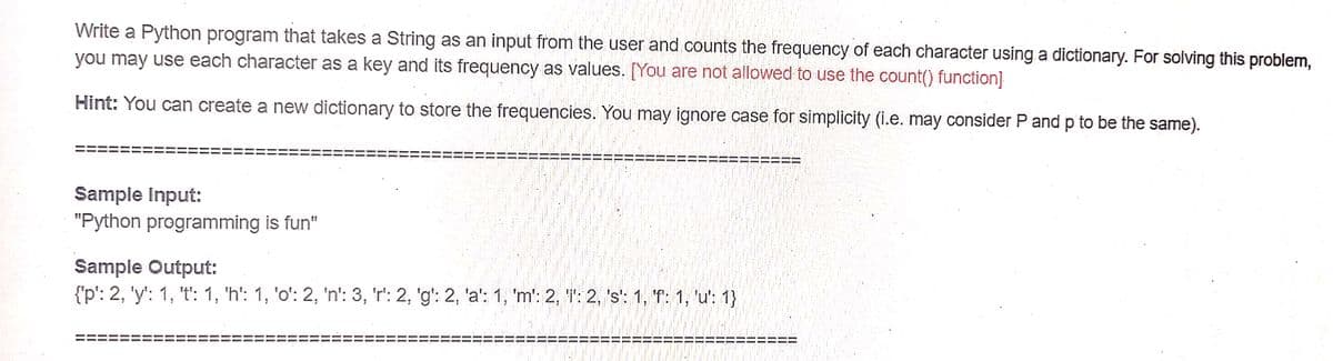 Write a Python program that takes a String as an input from the user and counts the frequency of each character using.a dictionary. For solving this problem,
you may use each character as a key and its frequency as values. [You are not allowed to use the count() function]
Hint: You can create a new dictionary to store the frequencies. You may ignore case for simplicity (i.e. may consider P and p to be the same).
Sample Input:
"Python programming is fun"
Sample Output:
{'p': 2, 'y': 1, 't': 1, 'h': 1, 'o': 2, 'n': 3, 'r': 2, 'g': 2, 'a': 1, 'm': 2, T': 2, 's': 1, 'f: 1, 'u': 1}
%3D
%3D
