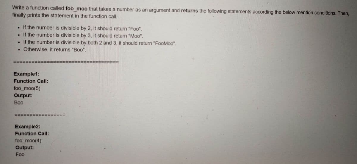 Write a function called foo_moo that takes a number as an argument and returns the following statements according the below mention conditions. Then,
finally prints the statement in the function call.
• If the number is divisible by 2, it should return "Foo".
. If the number is divisible by 3, it should return "Moo".
• If the number is divisible by both 2 and 3, it should return "FooMoo".
Otherwise, it returns "Boo".
Example1:
Function Call:
foo_moo(5)
Output:
Воо
Example2:
Function Call:
foo_moo(4)
Output:
Foo
%3D
%3D
