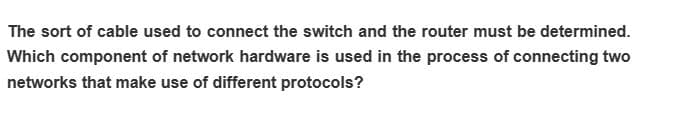 The sort of cable used to connect the switch and the router must be determined.
Which component of network hardware is used in the process of connecting two
networks that make use of different protocols?