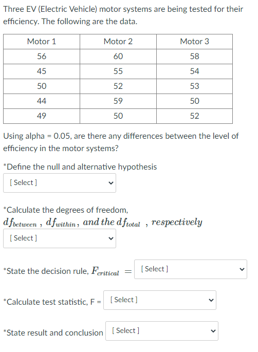 Three EV (Electric Vehicle) motor systems are being tested for their
efficiency. The following are the data.
Motor 1
Motor 2
Motor 3
56
60
58
45
55
54
50
52
53
44
59
50
49
50
52
Using alpha = 0.05, are there any differences between the level of
efficiency in the motor systems?
*Define the null and alternative hypothesis
[ Select ]
*Calculate the degrees of freedom,
dfoetween , dfwithin, and the dfrotal , respectively
[ Select ]
*State the decision rule, Feritical
[ Select ]
*Calculate test statistic, F = [Select]
*State result and conclusion [ Select ]
>
>
