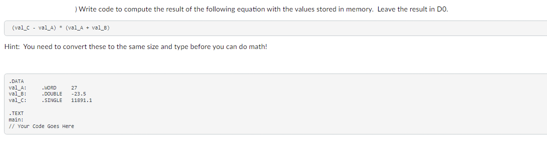 ) Write code to compute the result of the following equation with the values stored in memory. Leave the result in DO.
(val_C - val_A) * (val_A + val_B)
Hint: You need to convert these to the same size and type before you can do math!
.DATA
val_A:
.WORD 27
.DOUBLE -23.5
val_B:
val_C:
.SINGLE 11891.1
.TEXT
main:
// Your Code Goes Here