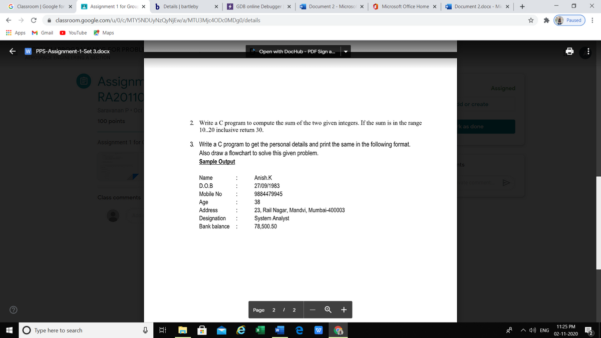 G Classroom | Google for X
A Assignment 1 for Grou x
b Details | bartleby
4 GDB online Debugger X
W Document 2 - Microsof x
O Microsoft Office Home x
W Document 2.docx - Mic X
classroom.google.com/u/0/c/MTY5NDUyNzQyNjEw/a/MTU3Mjc4ODcOMDg0/details
Paused
E Apps M Gmail
YouTube
Маps
W PPS-Assignment-1-Set 3.docx
OR PROBLE
Open with DocHub - PDF Sign a.
ECTION
O Assignm
RA20110
Assigned
dd or create
Saravanan P• Oct
100 points
2. Write a C program to compute the sum of the two given integers. If the sum is in the range
10..20 inclusive return 30.
-k as done
Assignment 1 for
3. Write a C program to get the personal details and print the same in the following format.
Also draw a flowchart to solve this given problem.
Sample Output
nts
Name
Anish.K
comment
V
D.O.B
27/09/1983
Mobile No
9884479945
Class comments
Age
38
Address
23, Rail Nagar, Mandvi, Mumbai-400003
Designation
System Analyst
Bank balance
78,500.50
2 I 2
Q +
Page
11:25 PM
Type here to search
g8 ^ q)) ENG
02-11-2020
...
...
